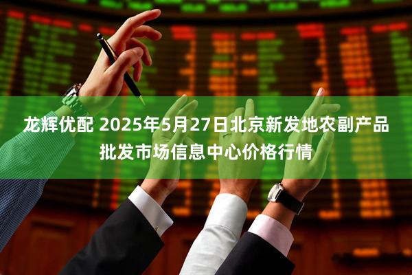龙辉优配 2025年5月27日北京新发地农副产品批发市场信息中心价格行情
