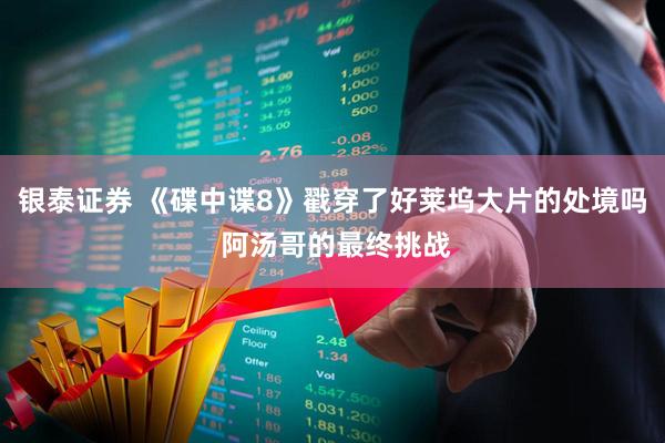 银泰证券 《碟中谍8》戳穿了好莱坞大片的处境吗 阿汤哥的最终挑战