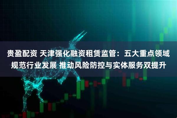 贵盈配资 天津强化融资租赁监管：五大重点领域规范行业发展 推动风险防控与实体服务双提升