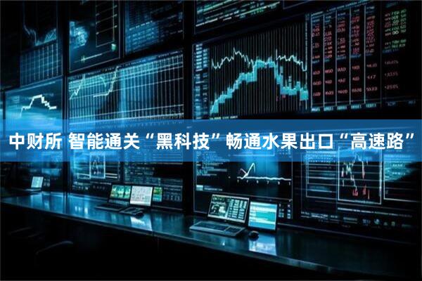中财所 智能通关“黑科技”畅通水果出口“高速路”
