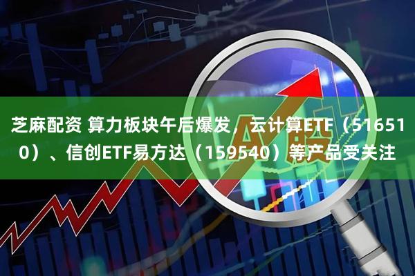 芝麻配资 算力板块午后爆发，云计算ETF（516510）、信创ETF易方达（159540）等产品受关注