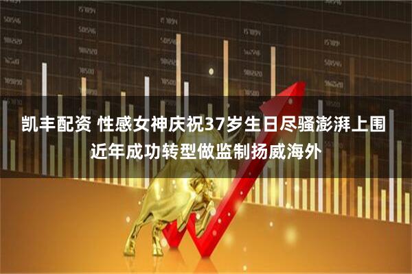 凯丰配资 性感女神庆祝37岁生日尽骚澎湃上围 近年成功转型做监制扬威海外