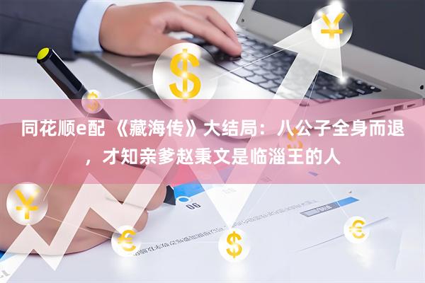 同花顺e配 《藏海传》大结局：八公子全身而退，才知亲爹赵秉文是临淄王的人