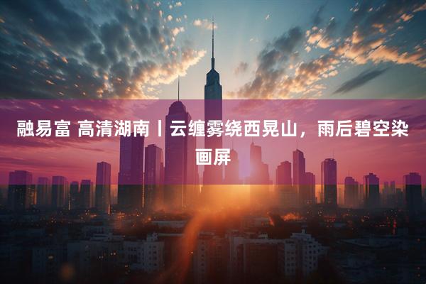 融易富 高清湖南丨云缠雾绕西晃山，雨后碧空染画屏