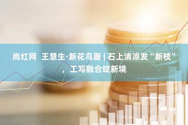 尚红网  王慧生·新花鸟画 | 石上清凉发“新枝”，工写融合绽新境