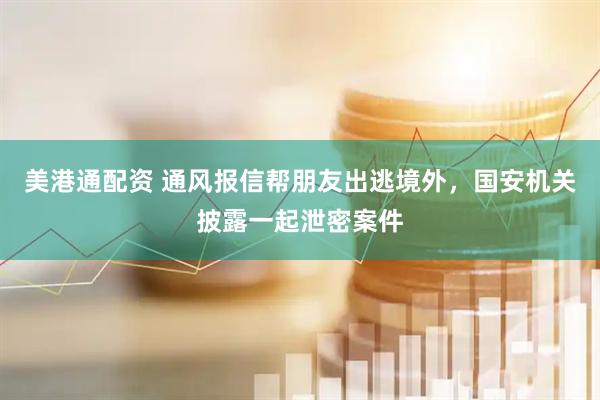 美港通配资 通风报信帮朋友出逃境外，国安机关披露一起泄密案件
