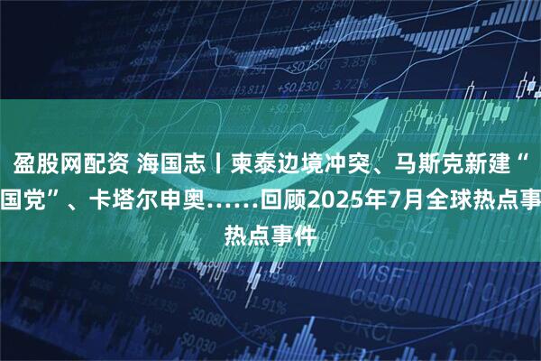 盈股网配资 海国志丨柬泰边境冲突、马斯克新建“美国党”、卡塔尔申奥……回顾2025年7月全球热点事件