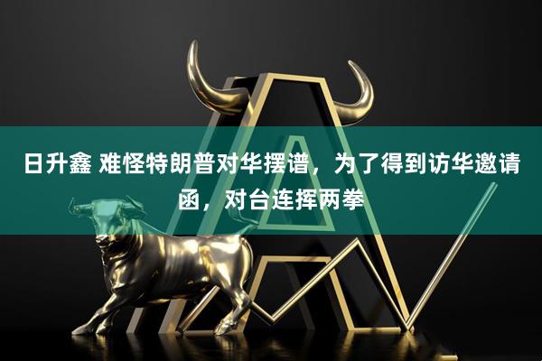 日升鑫 难怪特朗普对华摆谱，为了得到访华邀请函，对台连挥两拳