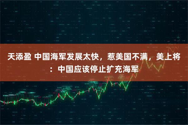 天添盈 中国海军发展太快，惹美国不满，美上将：中国应该停止扩充海军