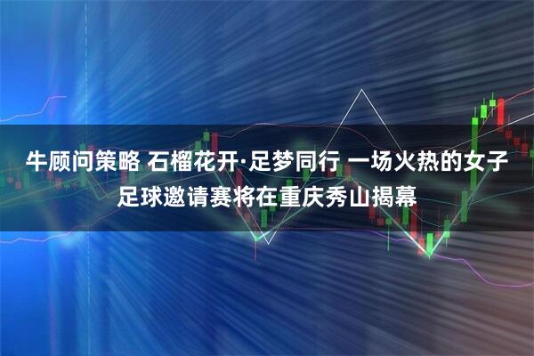 牛顾问策略 石榴花开·足梦同行 一场火热的女子足球邀请赛将在重庆秀山揭幕