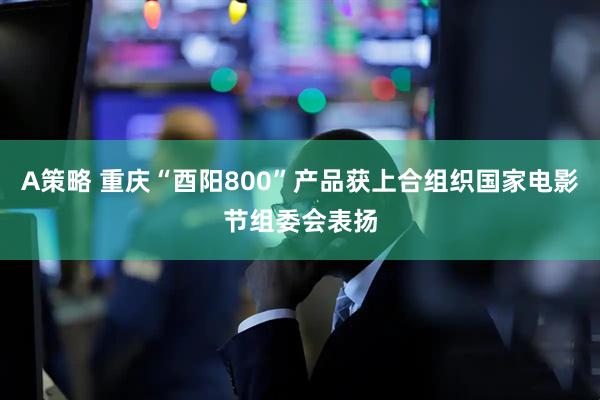 A策略 重庆“酉阳800”产品获上合组织国家电影节组委会表扬