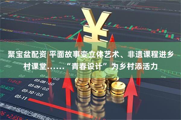 聚宝盆配资 平面故事变立体艺术、非遗课程进乡村课堂……“青春设计” 为乡村添活力