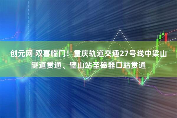 创元网 双喜临门！重庆轨道交通27号线中梁山隧道贯通、璧山站至磁器口站贯通