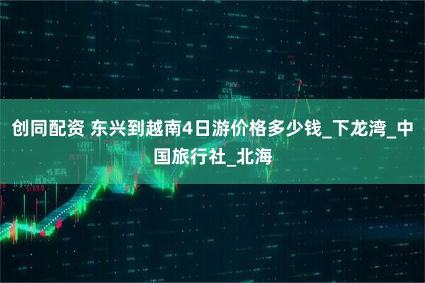 创同配资 东兴到越南4日游价格多少钱_下龙湾_中国旅行社_北海