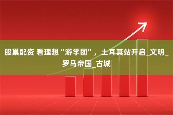 股巢配资 看理想“游学团”，土耳其站开启_文明_罗马帝国_古城