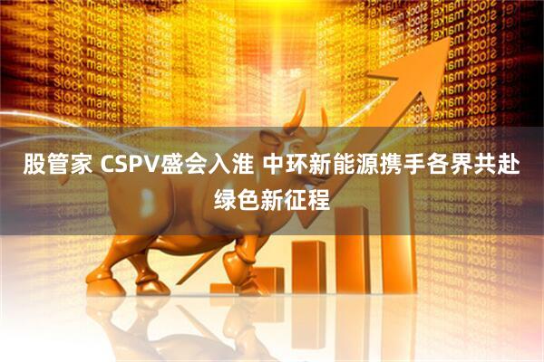 股管家 CSPV盛会入淮 中环新能源携手各界共赴绿色新征程