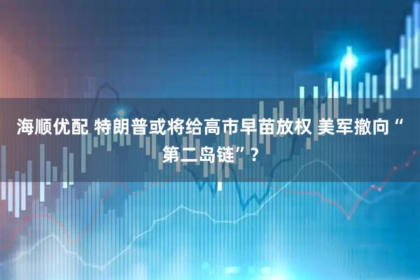 海顺优配 特朗普或将给高市早苗放权 美军撤向“第二岛链”？