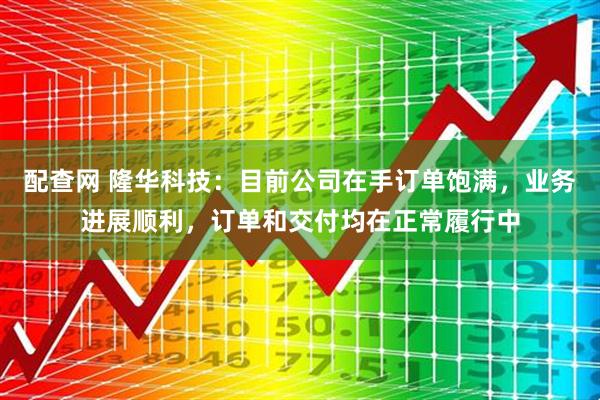 配查网 隆华科技：目前公司在手订单饱满，业务进展顺利，订单和交付均在正常履行中