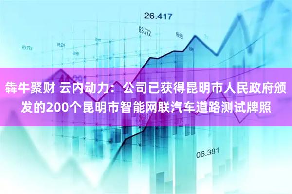 犇牛聚财 云内动力：公司已获得昆明市人民政府颁发的200个昆明市智能网联汽车道路测试牌照