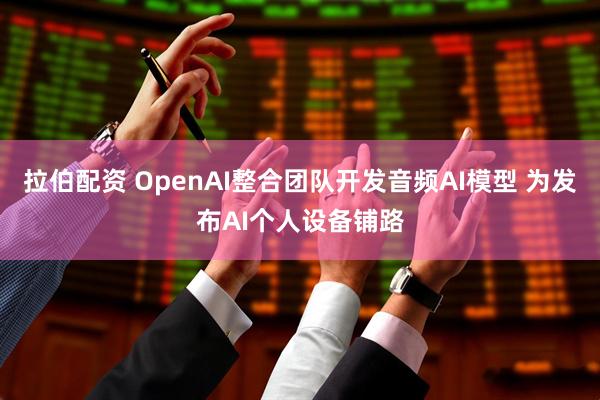 拉伯配资 OpenAI整合团队开发音频AI模型 为发布AI个人设备铺路
