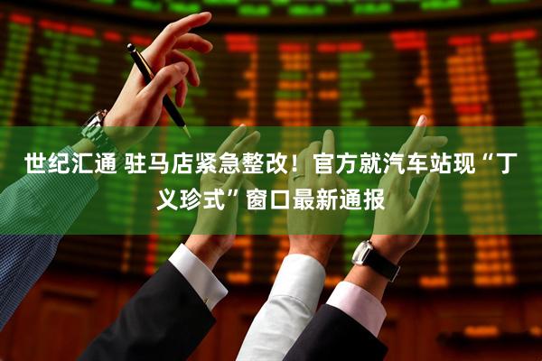 世纪汇通 驻马店紧急整改！官方就汽车站现“丁义珍式”窗口最新通报