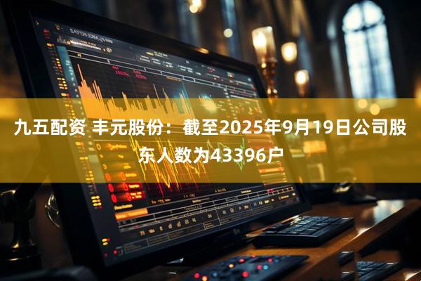九五配资 丰元股份：截至2025年9月19日公司股东人数为43396户