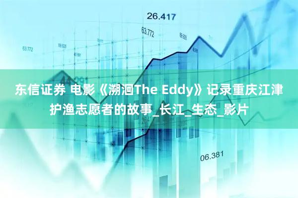 东信证券 电影《溯洄The Eddy》记录重庆江津护渔志愿者的故事_长江_生态_影片