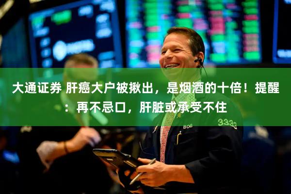 大通证券 肝癌大户被揪出，是烟酒的十倍！提醒：再不忌口，肝脏或承受不住